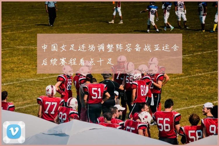 中国女足连场调整阵容备战亚运会后续赛程看点十足