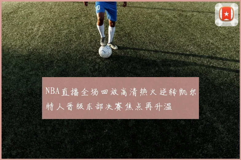 NBA直播全场回放高清热火逆转凯尔特人晋级东部决赛焦点再升温