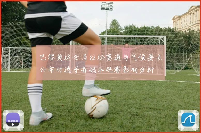 巴黎奥运会马拉松赛道与气候要点公布对选手备战和观赛影响分析