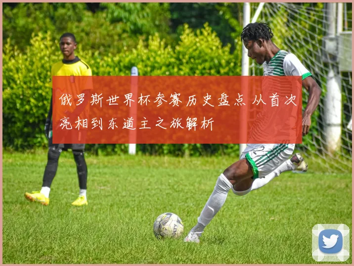 俄罗斯世界杯参赛历史盘点 从首次亮相到东道主之旅解析