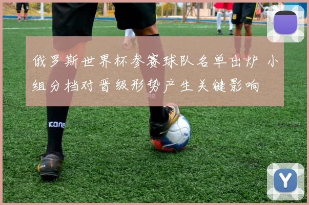 俄罗斯世界杯参赛球队名单出炉 小组分档对晋级形势产生关键影响