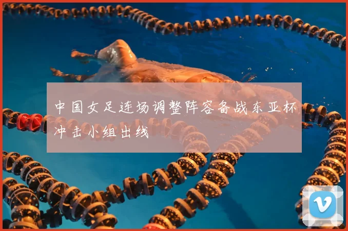 中国女足连场调整阵容备战东亚杯冲击小组出线