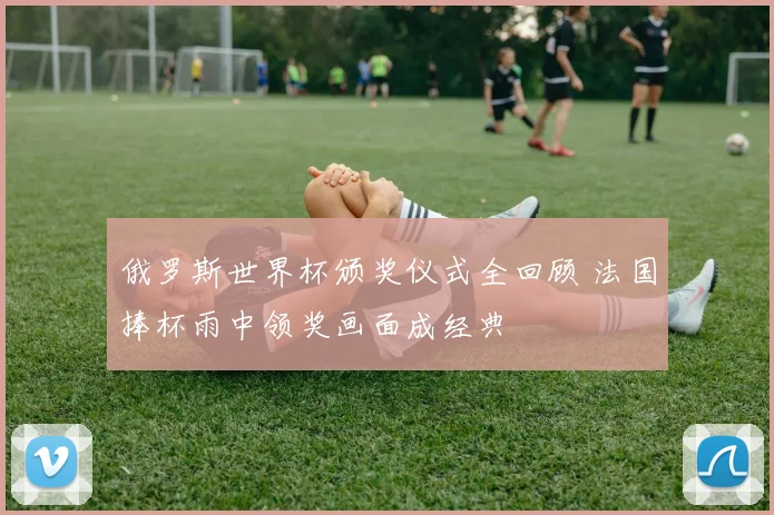 俄罗斯世界杯颁奖仪式全回顾 法国捧杯雨中领奖画面成经典