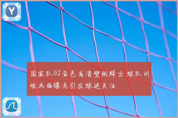 国家队02黄色高清壁纸释出 球队训练画面曝光引发球迷关注