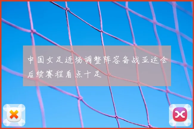 中国女足连场调整阵容备战亚运会后续赛程看点十足