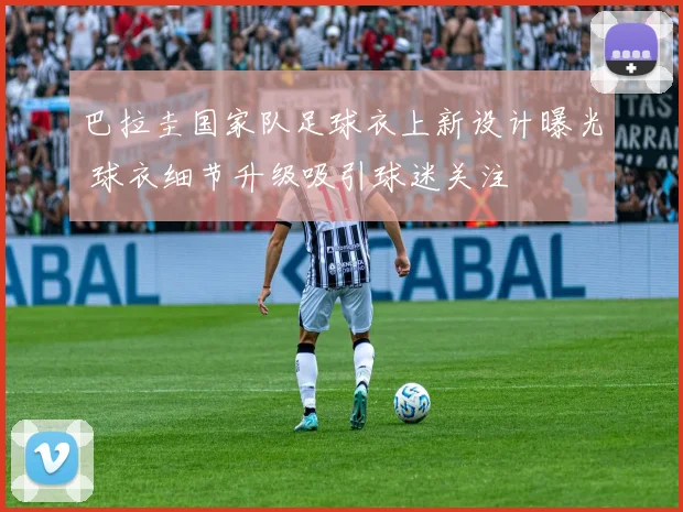 巴拉圭国家队足球衣上新设计曝光 球衣细节升级吸引球迷关注