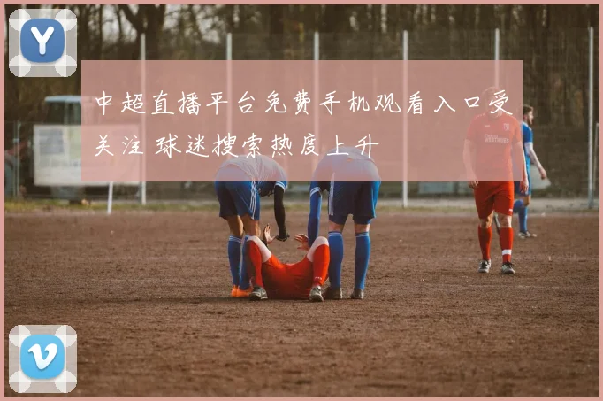中超直播平台免费手机观看入口受关注 球迷搜索热度上升