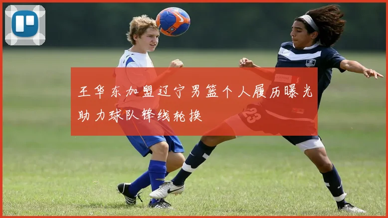 王华东加盟辽宁男篮个人履历曝光助力球队锋线轮换