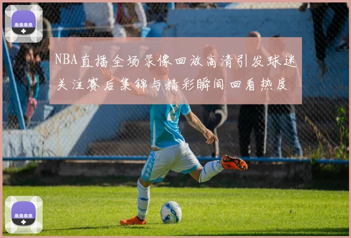 NBA直播全场录像回放高清引发球迷关注赛后集锦与精彩瞬间回看热度持续升温