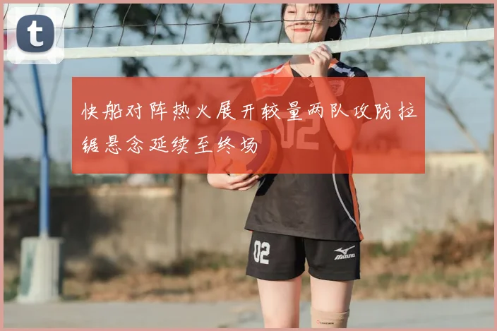 快船对阵热火展开较量两队攻防拉锯悬念延续至终场