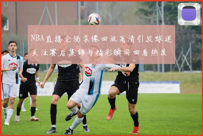 NBA直播全场录像回放高清引发球迷关注赛后集锦与精彩瞬间回看热度持续升温