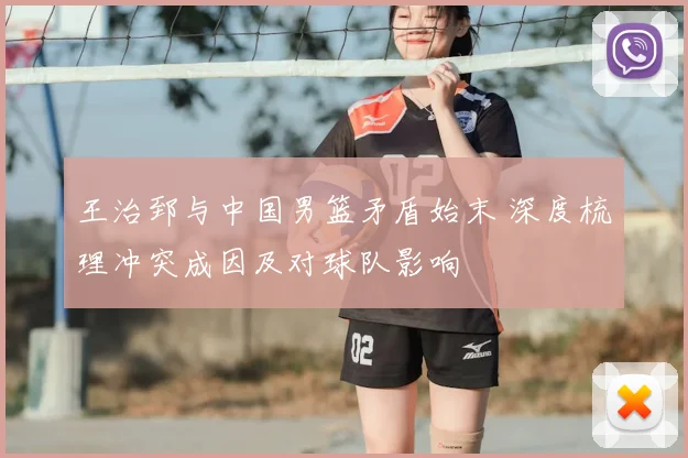 王治郅与中国男篮矛盾始末 深度梳理冲突成因及对球队影响