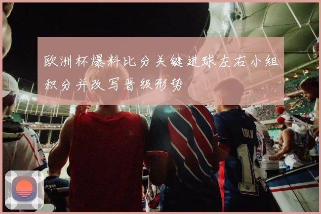 欧洲杯爆料比分关键进球左右小组积分并改写晋级形势