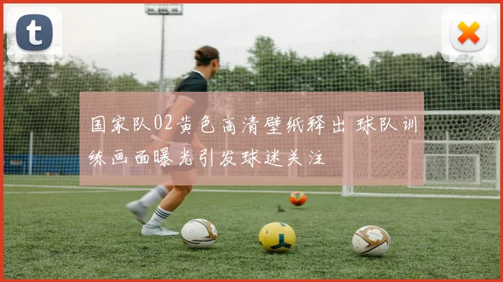国家队02黄色高清壁纸释出 球队训练画面曝光引发球迷关注