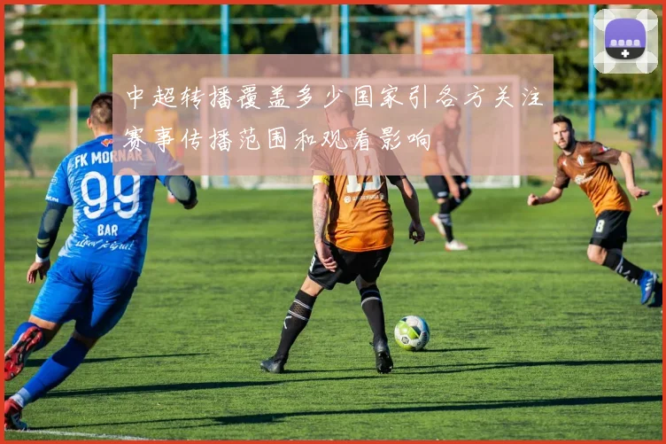 中超转播覆盖多少国家引各方关注赛事传播范围和观看影响