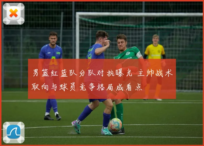 男篮红蓝队分队对抗曝光 主帅战术取向与球员竞争格局成看点