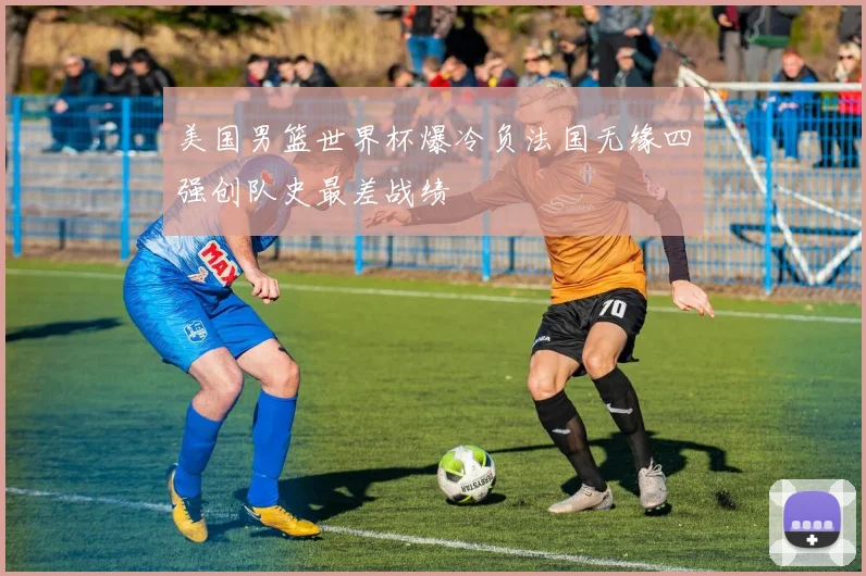 美国男篮世界杯爆冷负法国无缘四强创队史最差战绩